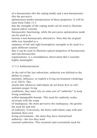of a bureaucratic (for the coping mode) and a non-bureaucratic
(for the pervasive
optimization mode) interpretation of these properties. It will be
clear from Table 11.3
that the strengths of the coping mode can be used to illustrate
typical and/or extreme
bureaucratic functioning, while the pervasive optimization mode
can be used to il-
lustrate a non-bureaucratic alternative. Note that the original
table was intended as a
summary of left and right hemispheric strengths to be used in a
quite different context:
that it can be used to illustrate typical properties of bureaucratic
and non-bureaucratic
organizations, is a serendipitous observation that I consider
highly meaningful.
11.3.3 Authoritarianism
At the end of the last subsection, authority was defined as the
ability to create,
maintain, influence, or exploit a living environment (Andringa
et al. 2013). This
entails that whenever individuals do not know how to self-
maintain proper living
conditions, they must rely on some sort of “authority” to keep
living conditions
within manageable bounds. This need for authority scales
inversely with the scope
of inadequacy: the more pervasive the inadequacy, the greater
the need for and role
of authority. Conversely, the better individuals cope with and
maintain their own
living environment—the more they have internalized
authority—the less they need
external authorities. This essential (and existential) need for
 