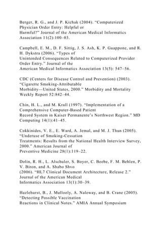 Berger, R. G., and J. P. Kichak (2004). “Computerized
Physician Order Entry: Helpful or
Harmful?” Journal of the American Medical Informatics
Association 11(2):100–03.
Campbell, E. M., D. F. Sittig, J. S. Ash, K. P. Guappone, and R.
H. Dykstra (2006). “Types of
Unintended Consequences Related to Computerized Provider
Order Entry.” Journal of the
American Medical Informatics Association 13(5): 547–56.
CDC (Centers for Disease Control and Prevention) (2003).
“Cigarette Smoking-Attributable
Morbidity—United States, 2000.” Morbidity and Mortality
Weekly Report 52:842–44.
Chin, H. L., and M. Krall (1997). “Implementation of a
Comprehensive Computer-Based Patient
Record System in Kaiser Permanente’s Northwest Region.” MD
Computing 14(1):41–45.
Cokkinides, V. E., E. Ward, A. Jemal, and M. J. Thun (2005).
“Underuse of Smoking-Cessation
Treatments: Results from the National Health Interview Survey,
2000.” American Journal of
Preventive Medicine 28(1):119–22.
Dolin, R. H., L. Alschuler, S. Boyer, C. Beebe, F. M. Behlen, P.
V. Biron, and A. Shabo Shvo
(2006). “HL7 Clinical Document Architecture, Release 2.”
Journal of the American Medical
Informatics Association 13(1):30–39.
Hazlehurst, B., J. Mullooly, A. Naleway, and B. Crane (2005).
“Detecting Possible Vaccination
Reactions in Clinical Notes.” AMIA Annual Symposium
 