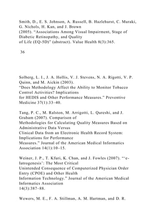 Smith, D., E. S. Johnson, A. Russell, B. Hazlehurst, C. Muraki,
G. Nichols, H. Kan, and J. Brown
(2005). “Associations Among Visual Impairment, Stage of
Diabetic Retinopathy, and Quality
of Life (EQ-5D)” (abstract). Value Health 8(3):365.
36
Solberg, L. I., J. A. Hollis, V. J. Stevens, N. A. Rigotti, V. P.
Quinn, and M. Aickin (2003).
“Does Methodology Affect the Ability to Monitor Tobacco
Control Activities? Implications
for HEDIS and Other Performance Measures.” Preventive
Medicine 37(1):33–40.
Tang, P. C., M. Ralston, M. Arrigotti, L. Qureshi, and J.
Graham (2007). Comparison of
Methodologies for Calculating Quality Measures Based on
Administrative Data Versus
Clinical Data from an Electronic Health Record System:
Implications for Performance
Measures.” Journal of the American Medical Informatics
Association 14(1):10–15.
Weiner, J. P., T. Kfuri, K. Chan, and J. Fowles (2007). “‘e-
Iatrogenesis’: The Most Critical
Unintended Consequence of Computerized Physician Order
Entry (CPOE) and Other Health
Information Technology.” Journal of the American Medical
Informatics Association
14(3):387–88.
Wewers, M. E., F. A. Stillman, A. M. Hartman, and D. R.
 