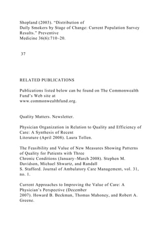Shopland (2003). “Distribution of
Daily Smokers by Stage of Change: Current Population Survey
Results.” Preventive
Medicine 36(6):710–20.
37
RELATED PUBLICATIONS
Publications listed below can be found on The Commonwealth
Fund’s Web site at
www.commonwealthfund.org.
Quality Matters. Newsletter.
Physician Organization in Relation to Quality and Efficiency of
Care: A Synthesis of Recent
Literature (April 2008). Laura Tollen.
The Feasibility and Value of New Measures Showing Patterns
of Quality for Patients with Three
Chronic Conditions (January–March 2008). Stephen M.
Davidson, Michael Shwartz, and Randall
S. Stafford. Journal of Ambulatory Care Management, vol. 31,
no. 1.
Current Approaches to Improving the Value of Care: A
Physician’s Perspective (December
2007). Howard B. Beckman, Thomas Mahoney, and Robert A.
Greene.
 