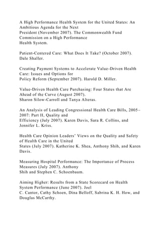A High Performance Health System for the United States: An
Ambitious Agenda for the Next
President (November 2007). The Commonwealth Fund
Commission on a High Performance
Health System.
Patient-Centered Care: What Does It Take? (October 2007).
Dale Shaller.
Creating Payment Systems to Accelerate Value-Driven Health
Care: Issues and Options for
Policy Reform (September 2007). Harold D. Miller.
Value-Driven Health Care Purchasing: Four States that Are
Ahead of the Curve (August 2007).
Sharon Silow-Carroll and Tanya Alteras.
An Analysis of Leading Congressional Health Care Bills, 2005–
2007: Part II, Quality and
Efficiency (July 2007). Karen Davis, Sara R. Collins, and
Jennifer L. Kriss.
Health Care Opinion Leaders’ Views on the Quality and Safety
of Health Care in the United
States (July 2007). Katherine K. Shea, Anthony Shih, and Karen
Davis.
Measuring Hospital Performance: The Importance of Process
Measures (July 2007). Anthony
Shih and Stephen C. Schoenbaum.
Aiming Higher: Results from a State Scorecard on Health
System Performance (June 2007). Joel
C. Cantor, Cathy Schoen, Dina Belloff, Sabrina K. H. How, and
Douglas McCarthy.
 
