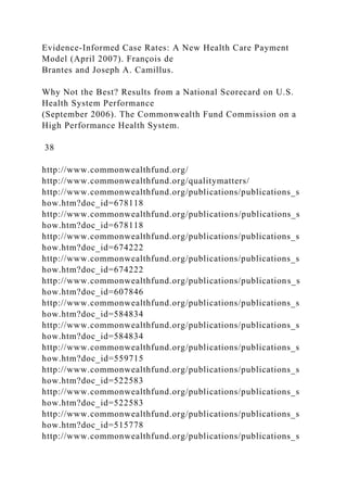 Evidence-Informed Case Rates: A New Health Care Payment
Model (April 2007). François de
Brantes and Joseph A. Camillus.
Why Not the Best? Results from a National Scorecard on U.S.
Health System Performance
(September 2006). The Commonwealth Fund Commission on a
High Performance Health System.
38
http://www.commonwealthfund.org/
http://www.commonwealthfund.org/qualitymatters/
http://www.commonwealthfund.org/publications/publications_s
how.htm?doc_id=678118
http://www.commonwealthfund.org/publications/publications_s
how.htm?doc_id=678118
http://www.commonwealthfund.org/publications/publications_s
how.htm?doc_id=674222
http://www.commonwealthfund.org/publications/publications_s
how.htm?doc_id=674222
http://www.commonwealthfund.org/publications/publications_s
how.htm?doc_id=607846
http://www.commonwealthfund.org/publications/publications_s
how.htm?doc_id=584834
http://www.commonwealthfund.org/publications/publications_s
how.htm?doc_id=584834
http://www.commonwealthfund.org/publications/publications_s
how.htm?doc_id=559715
http://www.commonwealthfund.org/publications/publications_s
how.htm?doc_id=522583
http://www.commonwealthfund.org/publications/publications_s
how.htm?doc_id=522583
http://www.commonwealthfund.org/publications/publications_s
how.htm?doc_id=515778
http://www.commonwealthfund.org/publications/publications_s
 