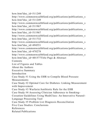 how.htm?doc_id=511249
http://www.commonwealthfund.org/publications/publications_s
how.htm?doc_id=511249
http://www.commonwealthfund.org/publications/publications_s
how.htm?doc_id=511967
http://www.commonwealthfund.org/publications/publications_s
how.htm?doc_id=511967
http://www.commonwealthfund.org/publications/publications_s
how.htm?doc_id=511732
http://www.commonwealthfund.org/publications/publications_s
how.htm?doc_id=494551
http://www.commonwealthfund.org/publications/publications_s
how.htm?doc_id=478278
http://www.commonwealthfund.org/publications/publications_s
how.htm?doc_id=401577Title Page & Abstract
Contents
List of Figures and Tables
About the Authors
Executive Summary
Introduction
Case Study #1 Using the EHR to Compile Blood Pressure
Measurements
Case Study #2 Optimal Care for Diabetes: Linking Measurement
with Improvement
Case Study #3 Warfarin/Antibiotic Rule for the EHR
Case Study #4 Assessing Clinician Adherence to Smoking-
Cessation Guidelines Using MediClass: An Innovative Natural-
Language Processing Tool
Case Study #5 Problem List Diagnosis Reconciliation
Five Case Studies: Conclusions
References
Related Publications
 