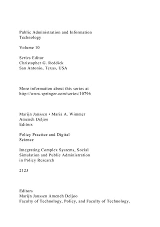 Public Administration and Information
Technology
Volume 10
Series Editor
Christopher G. Reddick
San Antonio, Texas, USA
More information about this series at
http://www.springer.com/series/10796
Marijn Janssen • Maria A. Wimmer
Ameneh Deljoo
Editors
Policy Practice and Digital
Science
Integrating Complex Systems, Social
Simulation and Public Administration
in Policy Research
2123
Editors
Marijn Janssen Ameneh Deljoo
Faculty of Technology, Policy, and Faculty of Technology,
 