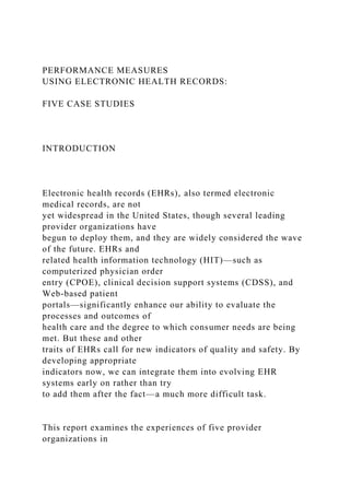 PERFORMANCE MEASURES
USING ELECTRONIC HEALTH RECORDS:
FIVE CASE STUDIES
INTRODUCTION
Electronic health records (EHRs), also termed electronic
medical records, are not
yet widespread in the United States, though several leading
provider organizations have
begun to deploy them, and they are widely considered the wave
of the future. EHRs and
related health information technology (HIT)—such as
computerized physician order
entry (CPOE), clinical decision support systems (CDSS), and
Web-based patient
portals—significantly enhance our ability to evaluate the
processes and outcomes of
health care and the degree to which consumer needs are being
met. But these and other
traits of EHRs call for new indicators of quality and safety. By
developing appropriate
indicators now, we can integrate them into evolving EHR
systems early on rather than try
to add them after the fact—a much more difficult task.
This report examines the experiences of five provider
organizations in
 