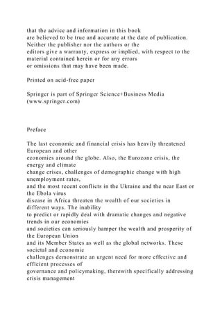 that the advice and information in this book
are believed to be true and accurate at the date of publication.
Neither the publisher nor the authors or the
editors give a warranty, express or implied, with respect to the
material contained herein or for any errors
or omissions that may have been made.
Printed on acid-free paper
Springer is part of Springer Science+Business Media
(www.springer.com)
Preface
The last economic and financial crisis has heavily threatened
European and other
economies around the globe. Also, the Eurozone crisis, the
energy and climate
change crises, challenges of demographic change with high
unemployment rates,
and the most recent conflicts in the Ukraine and the near East or
the Ebola virus
disease in Africa threaten the wealth of our societies in
different ways. The inability
to predict or rapidly deal with dramatic changes and negative
trends in our economies
and societies can seriously hamper the wealth and prosperity of
the European Union
and its Member States as well as the global networks. These
societal and economic
challenges demonstrate an urgent need for more effective and
efficient processes of
governance and policymaking, therewith specifically addressing
crisis management
 