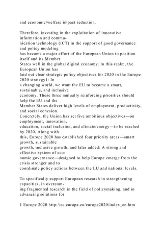 and economic/welfare impact reduction.
Therefore, investing in the exploitation of innovative
information and commu-
nication technology (ICT) in the support of good governance
and policy modeling
has become a major effort of the European Union to position
itself and its Member
States well in the global digital economy. In this realm, the
European Union has
laid out clear strategic policy objectives for 2020 in the Europe
2020 strategy1: In
a changing world, we want the EU to become a smart,
sustainable, and inclusive
economy. These three mutually reinforcing priorities should
help the EU and the
Member States deliver high levels of employment, productivity,
and social cohesion.
Concretely, the Union has set five ambitious objectives—on
employment, innovation,
education, social inclusion, and climate/energy—to be reached
by 2020. Along with
this, Europe 2020 has established four priority areas—smart
growth, sustainable
growth, inclusive growth, and later added: A strong and
effective system of eco-
nomic governance—designed to help Europe emerge from the
crisis stronger and to
coordinate policy actions between the EU and national levels.
To specifically support European research in strengthening
capacities, in overcom-
ing fragmented research in the field of policymaking, and in
advancing solutions for
1 Europe 2020 http://ec.europa.eu/europe2020/index_en.htm
 
