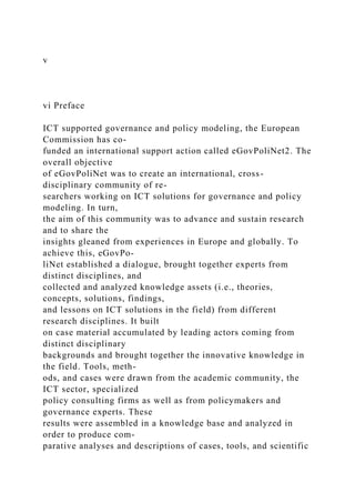 v
vi Preface
ICT supported governance and policy modeling, the European
Commission has co-
funded an international support action called eGovPoliNet2. The
overall objective
of eGovPoliNet was to create an international, cross-
disciplinary community of re-
searchers working on ICT solutions for governance and policy
modeling. In turn,
the aim of this community was to advance and sustain research
and to share the
insights gleaned from experiences in Europe and globally. To
achieve this, eGovPo-
liNet established a dialogue, brought together experts from
distinct disciplines, and
collected and analyzed knowledge assets (i.e., theories,
concepts, solutions, findings,
and lessons on ICT solutions in the field) from different
research disciplines. It built
on case material accumulated by leading actors coming from
distinct disciplinary
backgrounds and brought together the innovative knowledge in
the field. Tools, meth-
ods, and cases were drawn from the academic community, the
ICT sector, specialized
policy consulting firms as well as from policymakers and
governance experts. These
results were assembled in a knowledge base and analyzed in
order to produce com-
parative analyses and descriptions of cases, tools, and scientific
 