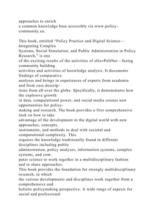approaches to enrich
a common knowledge base accessible via www.policy-
community.eu.
This book, entitled “Policy Practice and Digital Science—
Integrating Complex
Systems, Social Simulation, and Public Administration in Policy
Research,” is one
of the exciting results of the activities of eGovPoliNet—fusing
community building
activities and activities of knowledge analysis. It documents
findings of comparative
analyses and brings in experiences of experts from academia
and from case descrip-
tions from all over the globe. Specifically, it demonstrates how
the explosive growth
in data, computational power, and social media creates new
opportunities for policy-
making and research. The book provides a first comprehensive
look on how to take
advantage of the development in the digital world with new
approaches, concepts,
instruments, and methods to deal with societal and
computational complexity. This
requires the knowledge traditionally found in different
disciplines including public
administration, policy analyses, information systems, complex
systems, and com-
puter science to work together in a multidisciplinary fashion
and to share approaches.
This book provides the foundation for strongly multidisciplinary
research, in which
the various developments and disciplines work together from a
comprehensive and
holistic policymaking perspective. A wide range of aspects for
social and professional
 