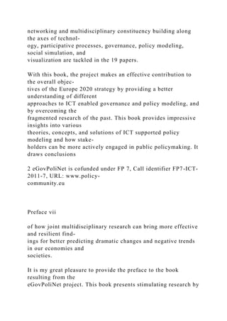 networking and multidisciplinary constituency building along
the axes of technol-
ogy, participative processes, governance, policy modeling,
social simulation, and
visualization are tackled in the 19 papers.
With this book, the project makes an effective contribution to
the overall objec-
tives of the Europe 2020 strategy by providing a better
understanding of different
approaches to ICT enabled governance and policy modeling, and
by overcoming the
fragmented research of the past. This book provides impressive
insights into various
theories, concepts, and solutions of ICT supported policy
modeling and how stake-
holders can be more actively engaged in public policymaking. It
draws conclusions
2 eGovPoliNet is cofunded under FP 7, Call identifier FP7-ICT-
2011-7, URL: www.policy-
community.eu
Preface vii
of how joint multidisciplinary research can bring more effective
and resilient find-
ings for better predicting dramatic changes and negative trends
in our economies and
societies.
It is my great pleasure to provide the preface to the book
resulting from the
eGovPoliNet project. This book presents stimulating research by
 