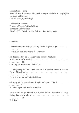 researchers coming
from all over Europe and beyond. Congratulations to the project
partners and to the
authors!—Enjoy reading!
Thanassis Chrissafis
Project officer of eGovPoliNet
European Commission
DG CNECT, Excellence in Science, Digital Science
Contents
1 Introduction to Policy-Making in the Digital Age . . . . . . . . . .
. . . . . . . 1
Marijn Janssen and Maria A. Wimmer
2 Educating Public Managers and Policy Analysts
in an Era of Informatics . . . . . . . . . . . . . . . . . . . . . . . . . . . . .
. . . . . . . . . . 15
Christopher Koliba and Asim Zia
3 The Quality of Social Simulation: An Example from Research
Policy Modelling . . . . . . . . . . . . . . . . . . . . . . . . . . . . . . . . . .
. . . . . . . . . . . . 35
Petra Ahrweiler and Nigel Gilbert
4 Policy Making and Modelling in a Complex World . . . . . . . .
. . . . . . . . 57
Wander Jager and Bruce Edmonds
5 From Building a Model to Adaptive Robust Decision Making
Using Systems Modeling . . . . . . . . . . . . . . . . . . . . . . . . . . . . .
. . . . . . . . . . 75
Erik Pruyt
 
