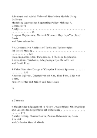 6 Features and Added Value of Simulation Models Using
Different
Modelling Approaches Supporting Policy-Making: A
Comparative
Analysis . . . . . . . . . . . . . . . . . . . . . . . . . . . . . . . . . . . . . . . . .
. . . . . . . . . . . . . 95
Dragana Majstorovic, Maria A.Wimmer, Roy Lay-Yee, Peter
Davis
and Petra Ahrweiler
7 A Comparative Analysis of Tools and Technologies
for Policy Making . . . . . . . . . . . . . . . . . . . . . . . . . . . . . . . . . .
. . . . . . . . . . . 125
Eleni Kamateri, Eleni Panopoulou, Efthimios Tambouris,
Konstantinos Tarabanis, Adegboyega Ojo, Deirdre Lee
and David Price
8 Value Sensitive Design of Complex Product Systems . . . . . . .
. . . . . . . . 157
Andreas Ligtvoet, Geerten van de Kaa, Theo Fens, Cees van
Beers,
Paulier Herder and Jeroen van den Hoven
ix
x Contents
9 Stakeholder Engagement in Policy Development: Observations
and Lessons from International Experience . . . . . . . . . . . . . . . .
. . . . . . 177
Natalie Helbig, Sharon Dawes, Zamira Dzhusupova, Bram
Klievink
and Catherine Gerald Mkude
 