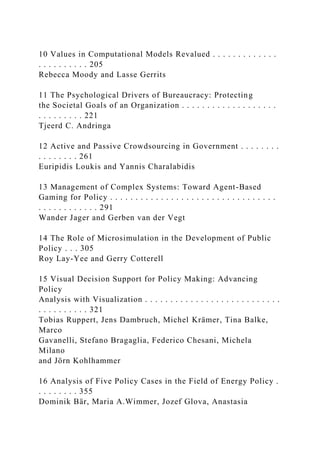 10 Values in Computational Models Revalued . . . . . . . . . . . . .
. . . . . . . . . . 205
Rebecca Moody and Lasse Gerrits
11 The Psychological Drivers of Bureaucracy: Protecting
the Societal Goals of an Organization . . . . . . . . . . . . . . . . . . .
. . . . . . . . . 221
Tjeerd C. Andringa
12 Active and Passive Crowdsourcing in Government . . . . . . . .
. . . . . . . . 261
Euripidis Loukis and Yannis Charalabidis
13 Management of Complex Systems: Toward Agent-Based
Gaming for Policy . . . . . . . . . . . . . . . . . . . . . . . . . . . . . . . . .
. . . . . . . . . . . . 291
Wander Jager and Gerben van der Vegt
14 The Role of Microsimulation in the Development of Public
Policy . . . 305
Roy Lay-Yee and Gerry Cotterell
15 Visual Decision Support for Policy Making: Advancing
Policy
Analysis with Visualization . . . . . . . . . . . . . . . . . . . . . . . . . . .
. . . . . . . . . . 321
Tobias Ruppert, Jens Dambruch, Michel Krämer, Tina Balke,
Marco
Gavanelli, Stefano Bragaglia, Federico Chesani, Michela
Milano
and Jörn Kohlhammer
16 Analysis of Five Policy Cases in the Field of Energy Policy .
. . . . . . . . 355
Dominik Bär, Maria A.Wimmer, Jozef Glova, Anastasia
 
