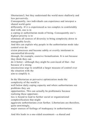 libertarians3, but they understand the world more shallowly and
less pervasively.
Consequently, two individuals can experience and interpret a
shared world quite
differently. If it is experienced as too complex to comfortably
deal with, one is in
a coping or authoritarian mode of being. Consequently one’s
highest priority is to
eliminate all sources of diversity to bring complexity down to
manageable levels.
And this can explain why people in the authoritarian mode take
control over de-
cision processes and become subtly or overtly intolerant to
uncontrolled diversity
through, for example, coercive formalization. It is not because
they think they can
do it better—although they might be convinced of that—but
because of a strong
unconscious urge to establish a larger measure of control over
the situation with the
aim to simplify it.
In the libertarian or pervasive optimization mode the
complexity of the world is
well below daily coping capacity and where authoritarians see
problems they see
opportunities. This can actually be problematic because
realizing these opportuni-
ties is bound to lead to further social or organizational
complexification that might
aggravate authoritarians even further. Libertarians are therefore,
quite unwittingly,
major sources of feelings of inadequacy in authoritarians.
And this leads to a one-sided resentment—a shared and
 