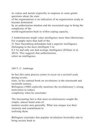 its values and morals (typically in response to some gentle
questions about the state
of the organization) is an indication of an organization ready to
become dominated
by an authoritarian mindset and the associated urge to bring the
complexity of the
world/organization back to within coping capacity.
3 Authoritarians might value intelligence more than libertarians.
For example more than half of the
21 Nazi Nuremburg defendants had a superior intelligence
(belonging to the most intelligent 3 to
0.2 %) and only one had average intelligence (Zillmer et al.
2013). This suggests that authoritarians
select on intelligence.
240 T. C. Andringa
In fact this same process seems to occur on a societal scale
during revolu-
tions. In his seminal book on revolutions in the nineteenth and
twentieth century,
Billington (1980) explicitly mentions the revolutionary’s strong
motivation to reduce
complexity when he concludes:
The fascinating fact is that most revolutionaries sought the
simple, almost banal aims of
modern secular men generally. What was unique was their
intensity and commitment to
realizing them.
Billington concludes that popular revolutions invariably aim to
bring society back to
 