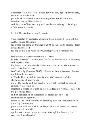 a simpler state of affairs. Those revolutions, equally invariably,
seem to coincide with
periods of increased intolerance (against moral violators,
freethinkers, or libertarians)
and the rise of bureaucracy will not be surprising. It is all part
of the same dynamic.
11.3.5 The Authoritarian Dynamic
This complexity reducing dynamic has a name: it is called the
Authoritarian Dynamic
(conform the name of Stenner’s 2005 book). In its original form
it was formulated
for the domain of Political Psychology as the correlation:
Intolerance = Authoritarianism × Threat
In this “formula” “Intolerance” refers to intolerance to diversity
and in particular
intolerance to (perceived) violations of norms or the normative
order. “Authoritarian-
ism” initially (Stenner 2005) referred to how often one chooses
the left-side answers
of Table 11.4, which in turn is a (crude) measure of the
shallowness of understand-
ing of the world and the need for external (central or group)
authority to create or
maintain a world in which one feels adequate. “Threat” refers to
the perceived threat
and/or abundance of indicators of moral decline. The
multiplication symbol “ × ”
refers to the “and”-condition entailing that for “intolerance to
diversity” to become
prominent both authoritarian disposition and perceived threat
are required to build
up the motivation to restore order through intolerance (or
coercive formalization).
 
