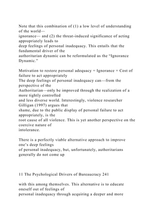 Note that this combination of (1) a low level of understanding
of the world—
ignorance— and (2) the threat-induced significance of acting
appropriately leads to
deep feelings of personal inadequacy. This entails that the
fundamental driver of the
authoritarian dynamic can be reformulated as the “Ignorance
Dynamic.”
Motivation to restore personal adequacy = Ignorance × Cost of
failure to act appropriately
The deep feelings of personal inadequacy can—from the
perspective of the
Authoritarian—only be improved through the realization of a
more tightly controlled
and less diverse world. Interestingly, violence researcher
Gilligan (1997) argues that
shame, due to the public display of personal failure to act
appropriately, is the
root cause of all violence. This is yet another perspective on the
coercive nature of
intolerance.
There is a perfectly viable alternative approach to improve
one’s deep feelings
of personal inadequacy, but, unfortunately, authoritarians
generally do not come up
11 The Psychological Drivers of Bureaucracy 241
with this among themselves. This alternative is to educate
oneself out of feelings of
personal inadequacy through acquiring a deeper and more
 