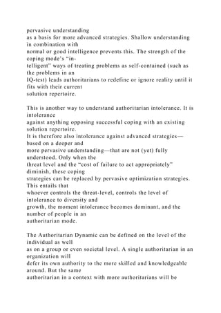 pervasive understanding
as a basis for more advanced strategies. Shallow understanding
in combination with
normal or good intelligence prevents this. The strength of the
coping mode’s “in-
telligent” ways of treating problems as self-contained (such as
the problems in an
IQ-test) leads authoritarians to redefine or ignore reality until it
fits with their current
solution repertoire.
This is another way to understand authoritarian intolerance. It is
intolerance
against anything opposing successful coping with an existing
solution repertoire.
It is therefore also intolerance against advanced strategies—
based on a deeper and
more pervasive understanding—that are not (yet) fully
understood. Only when the
threat level and the “cost of failure to act appropriately”
diminish, these coping
strategies can be replaced by pervasive optimization strategies.
This entails that
whoever controls the threat-level, controls the level of
intolerance to diversity and
growth, the moment intolerance becomes dominant, and the
number of people in an
authoritarian mode.
The Authoritarian Dynamic can be defined on the level of the
individual as well
as on a group or even societal level. A single authoritarian in an
organization will
defer its own authority to the more skilled and knowledgeable
around. But the same
authoritarian in a context with more authoritarians will be
 