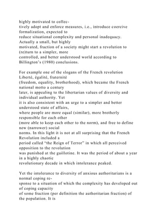 highly motivated to collec-
tively adopt and enforce measures, i.e., introduce coercive
formalization, expected to
reduce situational complexity and personal inadequacy.
Actually a small, but highly
motivated, fraction of a society might start a revolution to
(re)turn to a simpler, more
controlled, and better understood world according to
Billington’s (1980) conclusions.
For example one of the slogans of the French revolution
Liberté, égalité, fraternité
(freedom, equality, brotherhood), which became the French
national motto a century
later, is appealing to the libertarian values of diversity and
individual authority. Yet
it is also consistent with an urge to a simpler and better
understood state of affairs,
where people are more equal (similar), more brotherly
responsible for each other
(more able to keep each other to the norm), and free to define
new (narrower) social
norms. In this light it is not at all surprising that the French
Revolution included a
period called “the Reign of Terror” in which all perceived
opposition to the revolution
was punished at the guillotine. It was the period of about a year
in a highly chaotic
revolutionary decade in which intolerance peaked.
Yet the intolerance to diversity of anxious authoritarians is a
normal coping re-
sponse to a situation of which the complexity has developed out
of coping capacity
of some fraction (per definition the authoritarian fraction) of
the population. It is
 
