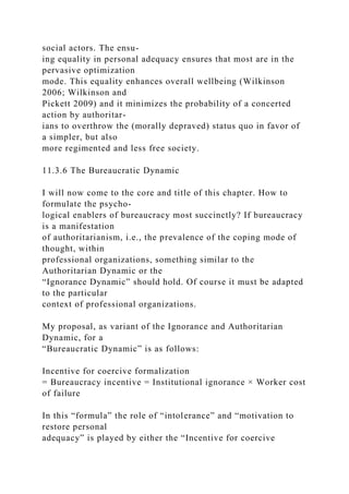 social actors. The ensu-
ing equality in personal adequacy ensures that most are in the
pervasive optimization
mode. This equality enhances overall wellbeing (Wilkinson
2006; Wilkinson and
Pickett 2009) and it minimizes the probability of a concerted
action by authoritar-
ians to overthrow the (morally depraved) status quo in favor of
a simpler, but also
more regimented and less free society.
11.3.6 The Bureaucratic Dynamic
I will now come to the core and title of this chapter. How to
formulate the psycho-
logical enablers of bureaucracy most succinctly? If bureaucracy
is a manifestation
of authoritarianism, i.e., the prevalence of the coping mode of
thought, within
professional organizations, something similar to the
Authoritarian Dynamic or the
“Ignorance Dynamic” should hold. Of course it must be adapted
to the particular
context of professional organizations.
My proposal, as variant of the Ignorance and Authoritarian
Dynamic, for a
“Bureaucratic Dynamic” is as follows:
Incentive for coercive formalization
= Bureaucracy incentive = Institutional ignorance × Worker cost
of failure
In this “formula” the role of “intolerance” and “motivation to
restore personal
adequacy” is played by either the “Incentive for coercive
 