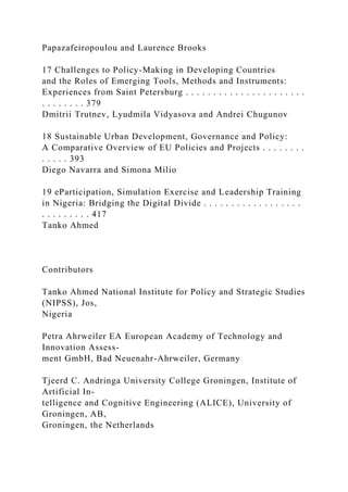 Papazafeiropoulou and Laurence Brooks
17 Challenges to Policy-Making in Developing Countries
and the Roles of Emerging Tools, Methods and Instruments:
Experiences from Saint Petersburg . . . . . . . . . . . . . . . . . . . . . .
. . . . . . . . 379
Dmitrii Trutnev, Lyudmila Vidyasova and Andrei Chugunov
18 Sustainable Urban Development, Governance and Policy:
A Comparative Overview of EU Policies and Projects . . . . . . . .
. . . . . 393
Diego Navarra and Simona Milio
19 eParticipation, Simulation Exercise and Leadership Training
in Nigeria: Bridging the Digital Divide . . . . . . . . . . . . . . . . . .
. . . . . . . . . 417
Tanko Ahmed
Contributors
Tanko Ahmed National Institute for Policy and Strategic Studies
(NIPSS), Jos,
Nigeria
Petra Ahrweiler EA European Academy of Technology and
Innovation Assess-
ment GmbH, Bad Neuenahr-Ahrweiler, Germany
Tjeerd C. Andringa University College Groningen, Institute of
Artificial In-
telligence and Cognitive Engineering (ALICE), University of
Groningen, AB,
Groningen, the Netherlands
 