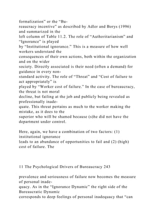 formalization” or the “Bu-
reaucracy incentive” as described by Adler and Borys (1996)
and summarized in the
left column of Table 11.2. The role of “Authoritarianism” and
“Ignorance” is played
by “Institutional ignorance.” This is a measure of how well
workers understand the
consequences of their own actions, both within the organization
and on the wider
society. Directly associated is their need (often a demand) for
guidance in every non-
standard activity. The role of “Threat” and “Cost of failure to
act appropriately” is
played by “Worker cost of failure.” In the case of bureaucracy,
the threat is not moral
decline, but failing at the job and publicly being revealed as
professionally inade-
quate. This threat pertains as much to the worker making the
mistake, as it does to the
superior who will be shamed because (s)he did not have the
department under control.
Here, again, we have a combination of two factors: (1)
institutional ignorance
leads to an abundance of opportunities to fail and (2) (high)
cost of failure. The
11 The Psychological Drivers of Bureaucracy 243
prevalence and seriousness of failure now becomes the measure
of personal inade-
quacy. As in the “Ignorance Dynamic” the right side of the
Bureaucratic Dynamic
corresponds to deep feelings of personal inadequacy that “can
 