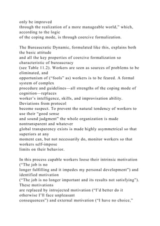 only be improved
through the realization of a more manageable world,” which,
according to the logic
of the coping mode, is through coercive formalization.
The Bureaucratic Dynamic, formulated like this, explains both
the basic attitude
and all the key properties of coercive formalization so
characteristic of bureaucracy
(see Table 11.2). Workers are seen as sources of problems to be
eliminated, and
opportunism of (“fools” as) workers is to be feared. A formal
system of complex
procedure and guidelines—all strengths of the coping mode of
cognition—replaces
worker’s intelligence, skills, and improvisation ability.
Deviations from protocol
become suspect. To prevent the natural tendency of workers to
use their “good sense
and sound judgment” the whole organization is made
nontransparent and whatever
global transparency exists is made highly asymmetrical so that
superiors at any
moment can, but not necessarily do, monitor workers so that
workers self-impose
limits on their behavior.
In this process capable workers loose their intrinsic motivation
(“The job is no
longer fulfilling and it impedes my personal development”) and
identified motivation
(“The job is no longer important and its results not satisfying”).
These motivations
are replaced by introjected motivation (“I’d better do it
otherwise I’ll face unpleasant
consequences”) and external motivation (“I have no choice,”
 