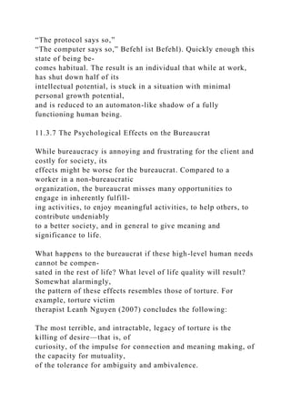 “The protocol says so,”
“The computer says so,” Befehl ist Befehl). Quickly enough this
state of being be-
comes habitual. The result is an individual that while at work,
has shut down half of its
intellectual potential, is stuck in a situation with minimal
personal growth potential,
and is reduced to an automaton-like shadow of a fully
functioning human being.
11.3.7 The Psychological Effects on the Bureaucrat
While bureaucracy is annoying and frustrating for the client and
costly for society, its
effects might be worse for the bureaucrat. Compared to a
worker in a non-bureaucratic
organization, the bureaucrat misses many opportunities to
engage in inherently fulfill-
ing activities, to enjoy meaningful activities, to help others, to
contribute undeniably
to a better society, and in general to give meaning and
significance to life.
What happens to the bureaucrat if these high-level human needs
cannot be compen-
sated in the rest of life? What level of life quality will result?
Somewhat alarmingly,
the pattern of these effects resembles those of torture. For
example, torture victim
therapist Leanh Nguyen (2007) concludes the following:
The most terrible, and intractable, legacy of torture is the
killing of desire—that is, of
curiosity, of the impulse for connection and meaning making, of
the capacity for mutuality,
of the tolerance for ambiguity and ambivalence.
 