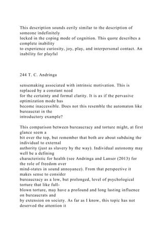 This description sounds eerily similar to the description of
someone indefinitely
locked in the coping mode of cognition. This quote describes a
complete inability
to experience curiosity, joy, play, and interpersonal contact. An
inability for playful
244 T. C. Andringa
sensemaking associated with intrinsic motivation. This is
replaced by a constant need
for the certainty and formal clarity. It is as if the pervasive
optimization mode has
become inaccessible. Does not this resemble the automaton like
bureaucrat in the
introductory example?
This comparison between bureaucracy and torture might, at first
glance seem a
bit over the top, but remember that both are about subduing the
individual to external
authority (just as slavery by the way). Individual autonomy may
well be a defining
characteristic for health (see Andringa and Lanser (2013) for
the role of freedom over
mind-states in sound annoyance). From that perspective it
makes sense to consider
bureaucracy as a low, but prolonged, level of psychological
torture that like full-
blown torture, may have a profound and long lasting influence
on bureaucrats and
by extension on society. As far as I know, this topic has not
deserved the attention it
 