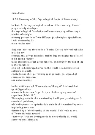 should have.
11.3.8 Summary of the Psychological Roots of Bureaucracy
In Sect. 2, the psychological enablers of bureaucracy, I have
progressively developed
the psychological foundations of bureaucracy by addressing a
number of comple-
mentary perspectives from different psychological specialisms.
I will summarize its
main results here.
Step one involved the notion of habits. During habitual behavior
it is the envi-
ronment that drives behavior. Habits free the higher faculties of
mind during routine
tasks and have as such great benefits. If, however, the use of the
higher faculties
of mind is discouraged at work, the result is something of an
automaton: a half-
empty human shell performing routine tasks, but devoid of
compassion, empathy,
and understanding.
In the section called “Two modes of thought” I showed that
(proto)typical bu-
reaucratic behaviors fit perfectly with the coping mode of
cognition (Table 11.3).
The coping mode is characterized by intelligently solving self-
contained problems,
while the pervasive optimization mode is characterized by ever-
improving one’s un-
derstanding of the diversity of the world. This leads to two
different attitudes toward
“authority.” For the coping mode some (typically external)
authority must limit and
 