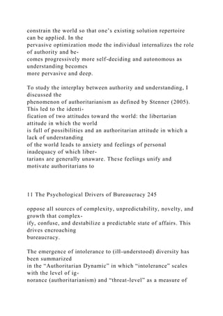 constrain the world so that one’s existing solution repertoire
can be applied. In the
pervasive optimization mode the individual internalizes the role
of authority and be-
comes progressively more self-deciding and autonomous as
understanding becomes
more pervasive and deep.
To study the interplay between authority and understanding, I
discussed the
phenomenon of authoritarianism as defined by Stenner (2005).
This led to the identi-
fication of two attitudes toward the world: the libertarian
attitude in which the world
is full of possibilities and an authoritarian attitude in which a
lack of understanding
of the world leads to anxiety and feelings of personal
inadequacy of which liber-
tarians are generally unaware. These feelings unify and
motivate authoritarians to
11 The Psychological Drivers of Bureaucracy 245
oppose all sources of complexity, unpredictability, novelty, and
growth that complex-
ify, confuse, and destabilize a predictable state of affairs. This
drives encroaching
bureaucracy.
The emergence of intolerance to (ill-understood) diversity has
been summarized
in the “Authoritarian Dynamic” in which “intolerance” scales
with the level of ig-
norance (authoritarianism) and “threat-level” as a measure of
 
