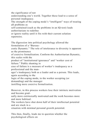 the significance of not
understanding one’s world. Together these lead to a sense of
personal inadequacy.
The strength of the coping mode’s “intelligent” ways of treating
all problems as
self-contained (such as the problems in an IQ-test) leads
authoritarians to redefine
or ignore reality until it fits with their current solution
repertoire.
The digression into political psychology allowed the
formulation of a “Bureau-
cratic Dynamic.” The role of intolerance to diversity is apparent
as the prominence
of coercive formalization. Conform the Authoritarian Dynamic,
this scales with the
product of “institutional ignorance” and “worker cost of
failure.” Public shaming in
case of failure is a measure of worker’s inadequacy as a
professional and the man-
ager’s inadequacy both as a leader and as a person. This leads,
again according to the
logic of the coping mode, to the worker accepting (or
demanding) and the manager
instilling more coercive formalization.
However, in this process workers lose their intrinsic motivation
and become grad-
ually more extrinsically motivated and the work becomes more
and more habitual.
The workers have shut down half of their intellectual potential
and are stuck in a
situation with minimal personal growth potential.
This then, finally, leads me to question whether the
psychological effects on
 