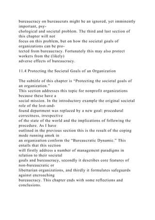 bureaucracy on bureaucrats might be an ignored, yet imminently
important, psy-
chological and societal problem. The third and last section of
this chapter will not
focus on this problem, but on how the societal goals of
organizations can be pro-
tected from bureaucracy. Fortunately this may also protect
workers from the (likely)
adverse effects of bureaucracy.
11.4 Protecting the Societal Goals of an Organization
The subtitle of this chapter is “Protecting the societal goals of
an organization.”
This section addresses this topic for nonprofit organizations
because these have a
social mission. In the introductory example the original societal
role of the lost-and-
found department was replaced by a new goal: procedural
correctness, irrespective
of the state of the world and the implications of following the
procedure. As I have
outlined in the previous section this is the result of the coping
mode running amok in
an organization conform the “Bureaucratic Dynamic.” This
entails that this section
will firstly address a number of management paradigms in
relation to their societal
goals and bureaucracy, secondly it describes core features of
non-bureaucratic or
libertarian organizations, and thirdly it formulates safeguards
against encroaching
bureaucracy. This chapter ends with some reflections and
conclusions.
 