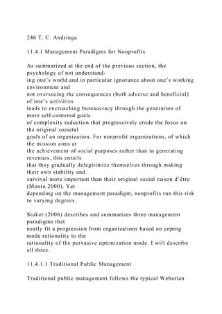 246 T. C. Andringa
11.4.1 Management Paradigms for Nonprofits
As summarized at the end of the previous section, the
psychology of not understand-
ing one’s world and in particular ignorance about one’s working
environment and
not overseeing the consequences (both adverse and beneficial)
of one’s activities
leads to encroaching bureaucracy through the generation of
more self-centered goals
of complexity reduction that progressively erode the focus on
the original societal
goals of an organization. For nonprofit organizations, of which
the mission aims at
the achievement of social purposes rather than in generating
revenues, this entails
that they gradually delegitimize themselves through making
their own stability and
survival more important than their original social raison d’être
(Moore 2000). Yet
depending on the management paradigm, nonprofits run this risk
to varying degrees.
Stoker (2006) describes and summarizes three management
paradigms that
neatly fit a progression from organizations based on coping
mode rationality to the
rationality of the pervasive optimization mode. I will describe
all three.
11.4.1.1 Traditional Public Management
Traditional public management follows the typical Weberian
 