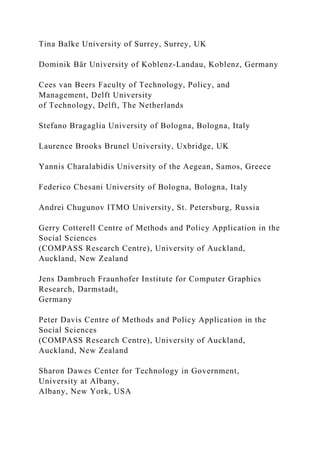 Tina Balke University of Surrey, Surrey, UK
Dominik Bär University of Koblenz-Landau, Koblenz, Germany
Cees van Beers Faculty of Technology, Policy, and
Management, Delft University
of Technology, Delft, The Netherlands
Stefano Bragaglia University of Bologna, Bologna, Italy
Laurence Brooks Brunel University, Uxbridge, UK
Yannis Charalabidis University of the Aegean, Samos, Greece
Federico Chesani University of Bologna, Bologna, Italy
Andrei Chugunov ITMO University, St. Petersburg, Russia
Gerry Cotterell Centre of Methods and Policy Application in the
Social Sciences
(COMPASS Research Centre), University of Auckland,
Auckland, New Zealand
Jens Dambruch Fraunhofer Institute for Computer Graphics
Research, Darmstadt,
Germany
Peter Davis Centre of Methods and Policy Application in the
Social Sciences
(COMPASS Research Centre), University of Auckland,
Auckland, New Zealand
Sharon Dawes Center for Technology in Government,
University at Albany,
Albany, New York, USA
 