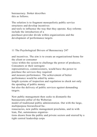 bureaucracy. Stoker describes
this as follows.
The solution is to fragment monopolistic public service
structures and develop incentives
and tools to influence the way that they operate. Key reforms
include the introduction of a
purchaser-provider divide within organizations and the
development of performance targets
11 The Psychological Drivers of Bureaucracy 247
and incentives. The aim is to create an organizational home for
the client or consumer
voice within the system to challenge the power of producers.
Consumers or their surrogate
representatives, commissioners, would have the power to
purchase the services they required
and measure performance. The achievement of better
performance would be aided by arms-
length systems of inspection and regulation to check not only
the spending of public money
but also the delivery of public services against demanding
targets.
New public management then seeks to dismantle the
bureaucratic pillar of the Weberian
model of traditional public administration. Out with the large,
multipurpose hierarchical bu-
reaucracies, new public management proclaims, and in with
lean, flat, autonomous organiza-
tions drawn from the public and private sectors and steered by a
tight central leadership corps
 