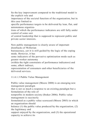So the key improvement compared to the traditional model is
the explicit role and
importance of the societal function of the organization, but in
this case limited to
specific performance targets to be delivered by lean, flat, and
autonomous organiza-
tions of which the performance indicators are still fully under
control of some sort
of central leadership that is supposed to represent public and
private sector interests.
New public management is clearly aware of important
drawbacks of Weberian
bureaucracy, yet it is still guided by the logic of the coping
mode. However, it has
some indicators of the pervasive optimization mode such as
greater worker autonomy
(within the tight constraints of performance indicators) and
some, albeit indirect,
representation of consumers and other beneficiaries of the
delivered services.
11.4.1.3 Public Value Management
Public value management (Moore 2000) is an emerging new
management paradigm
that is not so much a response to an existing paradigm but a
formulation of the role of
nonprofits in modern society (Stoker 2006). Public value
management is succinctly
formulated as a public value scorecard (Moore 2003) in which
an organization should
balance (1) the public value produced by the organization, (2)
the legitimacy and
support enjoyed by the organization, and (3) the operational
capacity to achieve its
 