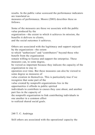 results. In the public value scorecard the performance indicators
are translated as
measures of performance. Moore (2003) describes these as
follows.
Some of the measures are those we associate with the public
value produced by the
organization—the extent to which it achieves its mission, the
benefits it delivers to clients,
and the social outcomes it achieves.
Others are associated with the legitimacy and support enjoyed
by the organization—the extent
to which “authorizers” and “contributors” beyond those who
benefit from the organization
remain willing to license and support the enterprise. These
measures can, to some degree,
be viewed as important because they indicate the capacity of the
organization to stay in
operation over time. But these measures can also be viewed to
some degree as measures of
value creation in themselves. This is particularly true if we
recognize that some part of the
value created by nonprofit organizations lies in the
opportunities it affords to public spirited
individuals to contribute to causes they care about, and another
part lies in the capacity of
the nonprofit organization to link contributing individuals to
one another in a common effort
to realized shared social goals.
248 T. C. Andringa
Still others are associated with the operational capacity the
 