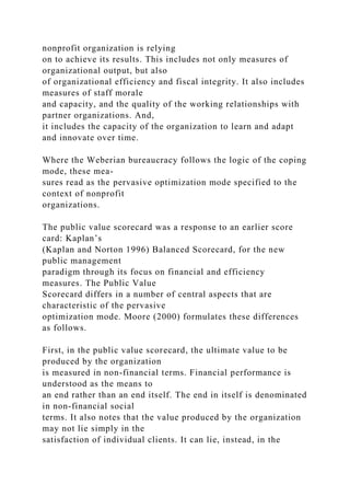 nonprofit organization is relying
on to achieve its results. This includes not only measures of
organizational output, but also
of organizational efficiency and fiscal integrity. It also includes
measures of staff morale
and capacity, and the quality of the working relationships with
partner organizations. And,
it includes the capacity of the organization to learn and adapt
and innovate over time.
Where the Weberian bureaucracy follows the logic of the coping
mode, these mea-
sures read as the pervasive optimization mode specified to the
context of nonprofit
organizations.
The public value scorecard was a response to an earlier score
card: Kaplan’s
(Kaplan and Norton 1996) Balanced Scorecard, for the new
public management
paradigm through its focus on financial and efficiency
measures. The Public Value
Scorecard differs in a number of central aspects that are
characteristic of the pervasive
optimization mode. Moore (2000) formulates these differences
as follows.
First, in the public value scorecard, the ultimate value to be
produced by the organization
is measured in non-financial terms. Financial performance is
understood as the means to
an end rather than an end itself. The end in itself is denominated
in non-financial social
terms. It also notes that the value produced by the organization
may not lie simply in the
satisfaction of individual clients. It can lie, instead, in the
 