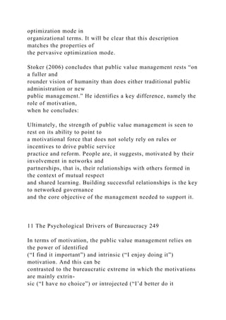 optimization mode in
organizational terms. It will be clear that this description
matches the properties of
the pervasive optimization mode.
Stoker (2006) concludes that public value management rests “on
a fuller and
rounder vision of humanity than does either traditional public
administration or new
public management.” He identifies a key difference, namely the
role of motivation,
when he concludes:
Ultimately, the strength of public value management is seen to
rest on its ability to point to
a motivational force that does not solely rely on rules or
incentives to drive public service
practice and reform. People are, it suggests, motivated by their
involvement in networks and
partnerships, that is, their relationships with others formed in
the context of mutual respect
and shared learning. Building successful relationships is the key
to networked governance
and the core objective of the management needed to support it.
11 The Psychological Drivers of Bureaucracy 249
In terms of motivation, the public value management relies on
the power of identified
(“I find it important”) and intrinsic (“I enjoy doing it”)
motivation. And this can be
contrasted to the bureaucratic extreme in which the motivations
are mainly extrin-
sic (“I have no choice”) or introjected (“I’d better do it
 