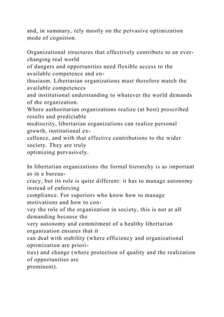 and, in summary, rely mostly on the pervasive optimization
mode of cognition.
Organizational structures that effectively contribute to an ever-
changing real world
of dangers and opportunities need flexible access to the
available competence and en-
thusiasm. Libertarian organizations must therefore match the
available competences
and institutional understanding to whatever the world demands
of the organization.
Where authoritarian organizations realize (at best) proscribed
results and predictable
mediocrity, libertarian organizations can realize personal
growth, institutional ex-
cellence, and with that effective contributions to the wider
society. They are truly
optimizing pervasively.
In libertarian organizations the formal hierarchy is as important
as in a bureau-
cracy, but its role is quite different: it has to manage autonomy
instead of enforcing
compliance. For superiors who know how to manage
motivations and how to con-
vey the role of the organization in society, this is not at all
demanding because the
very autonomy and commitment of a healthy libertarian
organization ensures that it
can deal with stability (where efficiency and organizational
optimization are priori-
ties) and change (where protection of quality and the realization
of opportunities are
prominent).
 