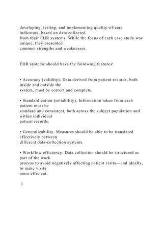 developing, testing, and implementing quality-of-care
indicators, based on data collected
from their EHR systems. While the focus of each case study was
unique, they presented
common strengths and weaknesses.
EHR systems should have the following features:
• Accuracy (validity). Data derived from patient records, both
inside and outside the
system, must be correct and complete.
• Standardization (reliability). Information taken from each
patient must be
standard and consistent, both across the subject population and
within individual
patient records.
• Generalizability. Measures should be able to be translated
effectively between
different data-collection systems.
• Workflow efficiency. Data collection should be structured as
part of the work
process to avoid negatively affecting patient visits—and ideally,
to make visits
more efficient.
1
 