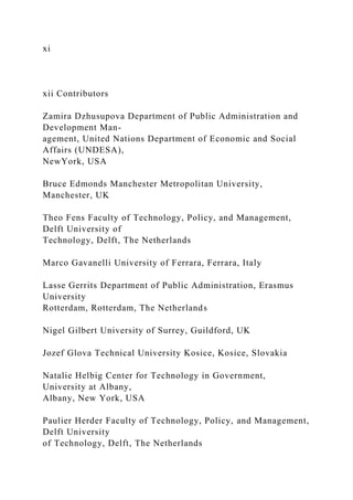 xi
xii Contributors
Zamira Dzhusupova Department of Public Administration and
Development Man-
agement, United Nations Department of Economic and Social
Affairs (UNDESA),
NewYork, USA
Bruce Edmonds Manchester Metropolitan University,
Manchester, UK
Theo Fens Faculty of Technology, Policy, and Management,
Delft University of
Technology, Delft, The Netherlands
Marco Gavanelli University of Ferrara, Ferrara, Italy
Lasse Gerrits Department of Public Administration, Erasmus
University
Rotterdam, Rotterdam, The Netherlands
Nigel Gilbert University of Surrey, Guildford, UK
Jozef Glova Technical University Kosice, Kosice, Slovakia
Natalie Helbig Center for Technology in Government,
University at Albany,
Albany, New York, USA
Paulier Herder Faculty of Technology, Policy, and Management,
Delft University
of Technology, Delft, The Netherlands
 
