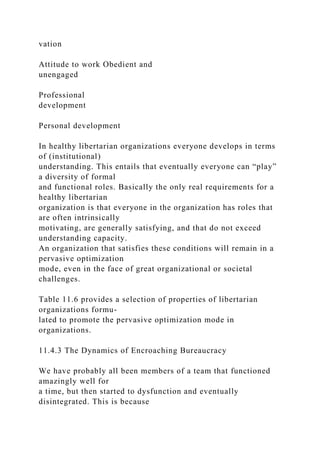 vation
Attitude to work Obedient and
unengaged
Professional
development
Personal development
In healthy libertarian organizations everyone develops in terms
of (institutional)
understanding. This entails that eventually everyone can “play”
a diversity of formal
and functional roles. Basically the only real requirements for a
healthy libertarian
organization is that everyone in the organization has roles that
are often intrinsically
motivating, are generally satisfying, and that do not exceed
understanding capacity.
An organization that satisfies these conditions will remain in a
pervasive optimization
mode, even in the face of great organizational or societal
challenges.
Table 11.6 provides a selection of properties of libertarian
organizations formu-
lated to promote the pervasive optimization mode in
organizations.
11.4.3 The Dynamics of Encroaching Bureaucracy
We have probably all been members of a team that functioned
amazingly well for
a time, but then started to dysfunction and eventually
disintegrated. This is because
 
