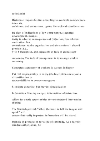 satisfaction
Distribute responsibilities according to available competences,
interests,
ambitions, and enthusiasm. Ignore hierarchical considerations
Be alert of indications of low competence, stagnated
development, insensi-
tivity to adverse consequences of (in)action, low inherent
motivation, low
commitment to the organization and the services it should
provide (e.g.,
9-to-5 mentality), and indicators of lack of enthusiasm
Autonomy The task of management is to manage worker
autonomy
Competent autonomy of workers is success indicator
Put real responsibility in every job description and allow a
diversification or
responsibilities as competence grows
Stimulate expertise, but prevent specialization
Information Develop an open information infrastructure
Allow for ample opportunities for unstructured information
sharing
The Scottish proverb “When the heart is full the tongue will
speak” will
ensure that really important information will be shared
training in preparation for a life of servitude. As a narrow-
minded authoritarian, he
 