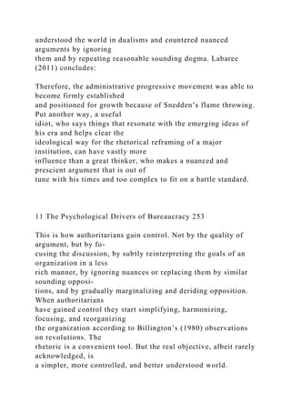 understood the world in dualisms and countered nuanced
arguments by ignoring
them and by repeating reasonable sounding dogma. Labaree
(2011) concludes:
Therefore, the administrative progressive movement was able to
become firmly established
and positioned for growth because of Snedden’s flame throwing.
Put another way, a useful
idiot, who says things that resonate with the emerging ideas of
his era and helps clear the
ideological way for the rhetorical reframing of a major
institution, can have vastly more
influence than a great thinker, who makes a nuanced and
prescient argument that is out of
tune with his times and too complex to fit on a battle standard.
11 The Psychological Drivers of Bureaucracy 253
This is how authoritarians gain control. Not by the quality of
argument, but by fo-
cusing the discussion, by subtly reinterpreting the goals of an
organization in a less
rich manner, by ignoring nuances or replacing them by similar
sounding opposi-
tions, and by gradually marginalizing and deriding opposition.
When authoritarians
have gained control they start simplifying, harmonizing,
focusing, and reorganizing
the organization according to Billington’s (1980) observations
on revolutions. The
rhetoric is a convenient tool. But the real objective, albeit rarely
acknowledged, is
a simpler, more controlled, and better understood world.
 