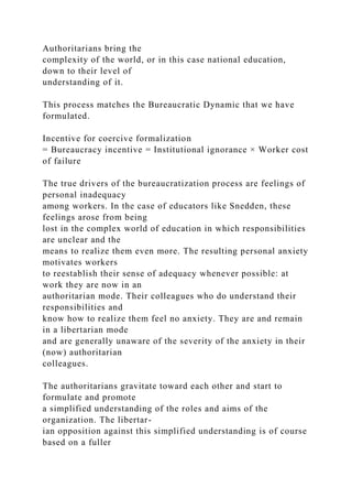 Authoritarians bring the
complexity of the world, or in this case national education,
down to their level of
understanding of it.
This process matches the Bureaucratic Dynamic that we have
formulated.
Incentive for coercive formalization
= Bureaucracy incentive = Institutional ignorance × Worker cost
of failure
The true drivers of the bureaucratization process are feelings of
personal inadequacy
among workers. In the case of educators like Snedden, these
feelings arose from being
lost in the complex world of education in which responsibilities
are unclear and the
means to realize them even more. The resulting personal anxiety
motivates workers
to reestablish their sense of adequacy whenever possible: at
work they are now in an
authoritarian mode. Their colleagues who do understand their
responsibilities and
know how to realize them feel no anxiety. They are and remain
in a libertarian mode
and are generally unaware of the severity of the anxiety in their
(now) authoritarian
colleagues.
The authoritarians gravitate toward each other and start to
formulate and promote
a simplified understanding of the roles and aims of the
organization. The libertar-
ian opposition against this simplified understanding is of course
based on a fuller
 