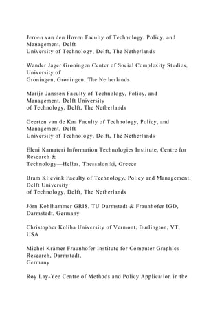 Jeroen van den Hoven Faculty of Technology, Policy, and
Management, Delft
University of Technology, Delft, The Netherlands
Wander Jager Groningen Center of Social Complexity Studies,
University of
Groningen, Groningen, The Netherlands
Marijn Janssen Faculty of Technology, Policy, and
Management, Delft University
of Technology, Delft, The Netherlands
Geerten van de Kaa Faculty of Technology, Policy, and
Management, Delft
University of Technology, Delft, The Netherlands
Eleni Kamateri Information Technologies Institute, Centre for
Research &
Technology—Hellas, Thessaloniki, Greece
Bram Klievink Faculty of Technology, Policy and Management,
Delft University
of Technology, Delft, The Netherlands
Jörn Kohlhammer GRIS, TU Darmstadt & Fraunhofer IGD,
Darmstadt, Germany
Christopher Koliba University of Vermont, Burlington, VT,
USA
Michel Krämer Fraunhofer Institute for Computer Graphics
Research, Darmstadt,
Germany
Roy Lay-Yee Centre of Methods and Policy Application in the
 
