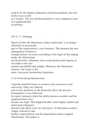 used to be the highest indicators of professionalism, are now
costly ways to fail
as a worker. The new professionalism is rule compliance and
not organizational
excellence.
254 T. C. Andringa
Much of what the libertarian worker motivated, is no longer
officially or practically
part of the organization’s core business. The moment the new
management initiates a
reorganization, of course according to the logic of the coping
mode, the libertarians
are faced with a dilemma: leave with professional dignity or
succumb to the new
normal and deskill and comply. Whatever the libertarian
chooses, the result is the
same: increased institutional ignorance.
11.4.4 Preventing Bureaucracy
I had the doubtful honor to witness such a process in my
university. Only two individ-
uals at key positions in the hierarchy drove the process.
Fortunately, it was followed
by repair measures when the whole process overshot and the
organizational costs
became too high. This happened after some highly skilled and
motivated colleagues
had left and others were on sick-leave. At that point workers
simply refused to take
further responsibility and the department almost stopped
functioning. This paper is
 