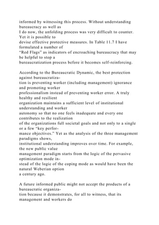 informed by witnessing this process. Without understanding
bureaucracy as well as
I do now, the unfolding process was very difficult to counter.
Yet it is possible to
devise effective protective measures. In Table 11.7 I have
formulated a number of
“Red Flags” as indicators of encroaching bureaucracy that may
be helpful to stop a
bureaucratization process before it becomes self-reinforcing.
According to the Bureaucratic Dynamic, the best protection
against bureaucratiza-
tion is preventing worker (including management) ignorance
and promoting worker
professionalism instead of preventing worker error. A truly
healthy and resilient
organization maintains a sufficient level of institutional
understanding and worker
autonomy so that no one feels inadequate and every one
contributes to the realization
of the organizations full societal goals and not only to a single
or a few “key perfor-
mance objectives.” Yet as the analysis of the three management
paradigms shows,
institutional understanding improves over time. For example,
the new public value
management paradigm starts from the logic of the pervasive
optimization mode in-
stead of the logic of the coping mode as would have been the
natural Weberian option
a century ago.
A future informed public might not accept the products of a
bureaucratic organiza-
tion because it demonstrates, for all to witness, that its
management and workers do
 